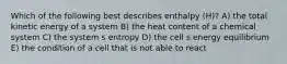 Which of the following best describes enthalpy (H)? A) the total kinetic energy of a system B) the heat content of a chemical system C) the system s entropy D) the cell s energy equilibrium E) the condition of a cell that is not able to react