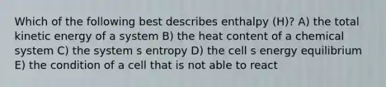 Which of the following best describes enthalpy (H)? A) the total kinetic energy of a system B) the heat content of a chemical system C) the system s entropy D) the cell s energy equilibrium E) the condition of a cell that is not able to react