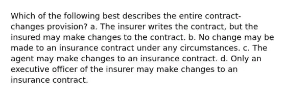 Which of the following best describes the entire contract-changes provision? a. The insurer writes the contract, but the insured may make changes to the contract. b. No change may be made to an insurance contract under any circumstances. c. The agent may make changes to an insurance contract. d. Only an executive officer of the insurer may make changes to an insurance contract.