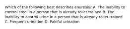 Which of the following best describes enuresis? A. The inability to control stool in a person that is already toilet trained B. The inability to control urine in a person that is already toilet trained C. Frequent urination D. Painful urination