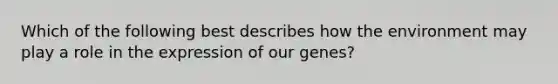 Which of the following best describes how the environment may play a role in the expression of our genes?