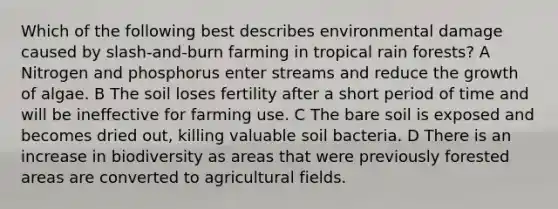 Which of the following best describes environmental damage caused by slash-and-burn farming in tropical rain forests? A Nitrogen and phosphorus enter streams and reduce the growth of algae. B The soil loses fertility after a short period of time and will be ineffective for farming use. C The bare soil is exposed and becomes dried out, killing valuable soil bacteria. D There is an increase in biodiversity as areas that were previously forested areas are converted to agricultural fields.