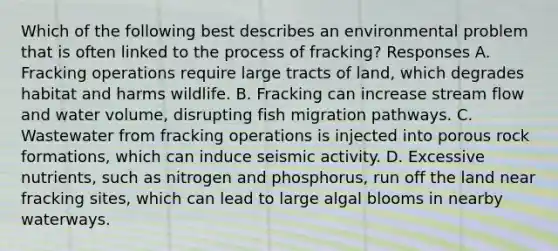 Which of the following best describes an environmental problem that is often linked to the process of fracking? Responses A. Fracking operations require large tracts of land, which degrades habitat and harms wildlife. B. Fracking can increase stream flow and water volume, disrupting fish migration pathways. C. Wastewater from fracking operations is injected into porous rock formations, which can induce seismic activity. D. Excessive nutrients, such as nitrogen and phosphorus, run off the land near fracking sites, which can lead to large algal blooms in nearby waterways.