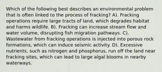 Which of the following best describes an environmental problem that is often linked to the process of fracking? A). Fracking operations require large tracts of land, which degrades habitat and harms wildlife. B). Fracking can increase stream flow and water volume, disrupting fish migration pathways. C). Wastewater from fracking operations is injected into porous rock formations, which can induce seismic activity. D). Excessive nutrients, such as nitrogen and phosphorus, run off the land near fracking sites, which can lead to large algal blooms in nearby waterways.