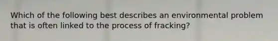 Which of the following best describes an environmental problem that is often linked to the process of fracking?