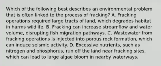 Which of the following best describes an environmental problem that is often linked to the process of fracking? A. Fracking operations required large tracts of land, which degrades habitat in harms wildlife. B. Fracking can increase streamflow and water volume, disrupting fish migration pathways. C. Wastewater from fracking operations is injected into porous rock formation, which can induce seismic activity. D. Excessive nutrients, such as nitrogen and phosphorus, run off the land near fracking sites, which can lead to large algae bloom in nearby waterways.