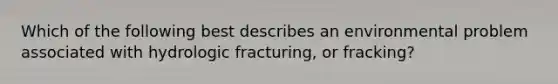 Which of the following best describes an environmental problem associated with hydrologic fracturing, or fracking?