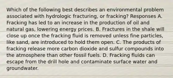 Which of the following best describes an environmental problem associated with hydrologic fracturing, or fracking? Responses A. Fracking has led to an increase in the production of oil and natural gas, lowering energy prices. B. Fractures in the shale will close up once the fracking fluid is removed unless fine particles, like sand, are introduced to hold them open. C. The products of fracking release more carbon dioxide and sulfur compounds into the atmosphere than other fossil fuels. D. Fracking fluids can escape from the drill hole and contaminate surface water and groundwater.