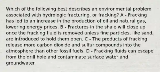 Which of the following best describes an environmental problem associated with hydrologic fracturing, or fracking? A - Fracking has led to an increase in the production of oil and natural gas, lowering energy prices. B - Fractures in the shale will close up once the fracking fluid is removed unless fine particles, like sand, are introduced to hold them open. C - The products of fracking release more carbon dioxide and sulfur compounds into the atmosphere than other fossil fuels. D - Fracking fluids can escape from the drill hole and contaminate surface water and groundwater.