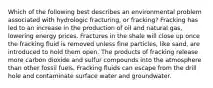 Which of the following best describes an environmental problem associated with hydrologic fracturing, or fracking? Fracking has led to an increase in the production of oil and natural gas, lowering energy prices. Fractures in the shale will close up once the fracking fluid is removed unless fine particles, like sand, are introduced to hold them open. The products of fracking release more carbon dioxide and sulfur compounds into the atmosphere than other fossil fuels. Fracking fluids can escape from the drill hole and contaminate surface water and groundwater.