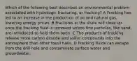 Which of the following best describes an environmental problem associated with hydrologic fracturing, or fracking? A Fracking has led to an increase in the production of oil and natural gas, lowering energy prices. B Fractures in the shale will close up once the fracking fluid is removed unless fine particles, like sand, are introduced to hold them open. C The products of fracking release more carbon dioxide and sulfur compounds into the atmosphere than other fossil fuels. D Fracking fluids can escape from the drill hole and contaminate surface water and groundwater.