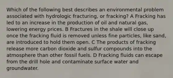 Which of the following best describes an environmental problem associated with hydrologic fracturing, or fracking? A Fracking has led to an increase in the production of oil and natural gas, lowering energy prices. B Fractures in the shale will close up once the fracking fluid is removed unless fine particles, like sand, are introduced to hold them open. C The products of fracking release more carbon dioxide and sulfur compounds into the atmosphere than other fossil fuels. D Fracking fluids can escape from the drill hole and contaminate surface water and groundwater.