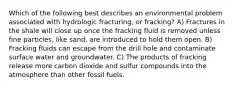 Which of the following best describes an environmental problem associated with hydrologic fracturing, or fracking? A) Fractures in the shale will close up once the fracking fluid is removed unless fine particles, like sand, are introduced to hold them open. B) Fracking fluids can escape from the drill hole and contaminate surface water and groundwater. C) The products of fracking release more carbon dioxide and sulfur compounds into the atmosphere than other fossil fuels.