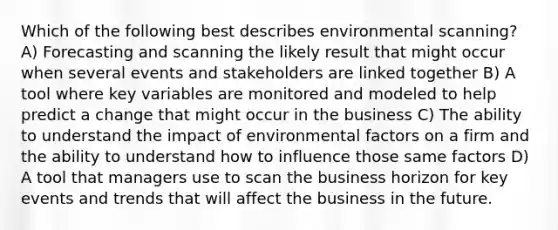 Which of the following best describes environmental scanning? A) Forecasting and scanning the likely result that might occur when several events and stakeholders are linked together B) A tool where key variables are monitored and modeled to help predict a change that might occur in the business C) The ability to understand the impact of environmental factors on a firm and the ability to understand how to influence those same factors D) A tool that managers use to scan the business horizon for key events and trends that will affect the business in the future.