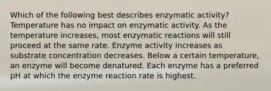 Which of the following best describes enzymatic activity? Temperature has no impact on enzymatic activity. As the temperature increases, most enzymatic reactions will still proceed at the same rate. Enzyme activity increases as substrate concentration decreases. Below a certain temperature, an enzyme will become denatured. Each enzyme has a preferred pH at which the enzyme reaction rate is highest.