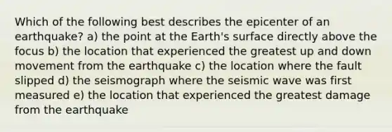 Which of the following best describes the epicenter of an earthquake? a) the point at the Earth's surface directly above the focus b) the location that experienced the greatest up and down movement from the earthquake c) the location where the fault slipped d) the seismograph where the seismic wave was first measured e) the location that experienced the greatest damage from the earthquake