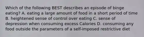 Which of the following BEST describes an episode of binge eating? A. eating a large amount of food in a short period of time B. heightened sense of control over eating C. sense of depression when consuming excess Calories D. consuming any food outside the parameters of a self-imposed restrictive diet