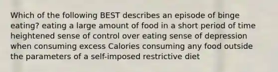 Which of the following BEST describes an episode of binge eating? eating a large amount of food in a short period of time heightened sense of control over eating sense of depression when consuming excess Calories consuming any food outside the parameters of a self-imposed restrictive diet