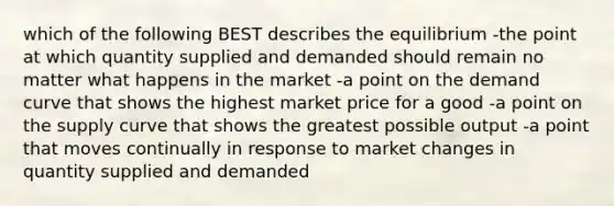 which of the following BEST describes the equilibrium -the point at which quantity supplied and demanded should remain no matter what happens in the market -a point on the demand curve that shows the highest market price for a good -a point on the supply curve that shows the greatest possible output -a point that moves continually in response to market changes in quantity supplied and demanded