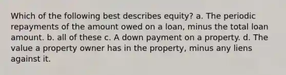 Which of the following best describes equity? a. The periodic repayments of the amount owed on a loan, minus the total loan amount. b. all of these c. A down payment on a property. d. The value a property owner has in the property, minus any liens against it.