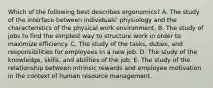 Which of the following best describes ergonomics? A. The study of the interface between individuals' physiology and the characteristics of the physical work environment. B. The study of jobs to find the simplest way to structure work in order to maximize efficiency. C. The study of the tasks, duties, and responsibilities for employees in a new job. D. The study of the knowledge, skills, and abilities of the job. E. The study of the relationship between intrinsic rewards and employee motivation in the context of human resource management.