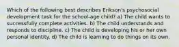 Which of the following best describes Erikson's psychosocial development task for the school-age child? a) The child wants to successfully complete activities. b) The child understands and responds to discipline. c) The child is developing his or her own personal identity. d) The child is learning to do things on its own.