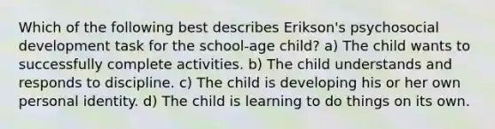 Which of the following best describes Erikson's psychosocial development task for the school-age child? a) The child wants to successfully complete activities. b) The child understands and responds to discipline. c) The child is developing his or her own personal identity. d) The child is learning to do things on its own.