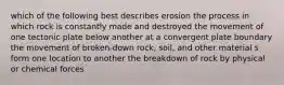 which of the following best describes erosion the process in which rock is constantly made and destroyed the movement of one tectonic plate below another at a convergent plate boundary the movement of broken-down rock, soil, and other material s form one location to another the breakdown of rock by physical or chemical forces