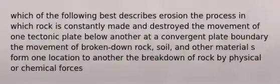 which of the following best describes erosion the process in which rock is constantly made and destroyed the movement of one tectonic plate below another at a convergent plate boundary the movement of broken-down rock, soil, and other material s form one location to another the breakdown of rock by physical or chemical forces