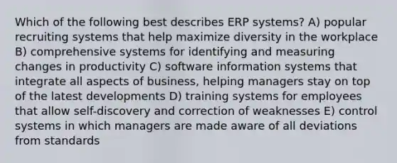 Which of the following best describes ERP systems? A) popular recruiting systems that help maximize diversity in the workplace B) comprehensive systems for identifying and measuring changes in productivity C) software information systems that integrate all aspects of business, helping managers stay on top of the latest developments D) training systems for employees that allow self-discovery and correction of weaknesses E) control systems in which managers are made aware of all deviations from standards