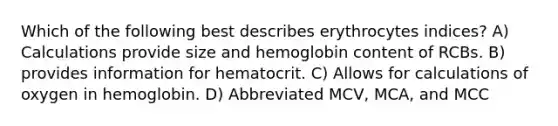 Which of the following best describes erythrocytes indices? A) Calculations provide size and hemoglobin content of RCBs. B) provides information for hematocrit. C) Allows for calculations of oxygen in hemoglobin. D) Abbreviated MCV, MCA, and MCC