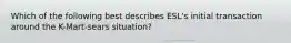 Which of the following best describes ESL's initial transaction around the K-Mart-sears situation?