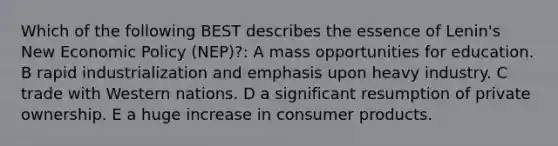 Which of the following BEST describes the essence of Lenin's New Economic Policy (NEP)?: A mass opportunities for education. B rapid industrialization and emphasis upon heavy industry. C trade with Western nations. D a significant resumption of private ownership. E a huge increase in consumer products.