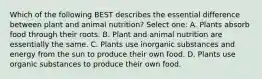 Which of the following BEST describes the essential difference between plant and animal nutrition? Select one: A. Plants absorb food through their roots. B. Plant and animal nutrition are essentially the same. C. Plants use inorganic substances and energy from the sun to produce their own food. D. Plants use organic substances to produce their own food.