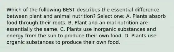 Which of the following BEST describes the essential difference between plant and animal nutrition? Select one: A. Plants absorb food through their roots. B. Plant and animal nutrition are essentially the same. C. Plants use inorganic substances and energy from the sun to produce their own food. D. Plants use organic substances to produce their own food.