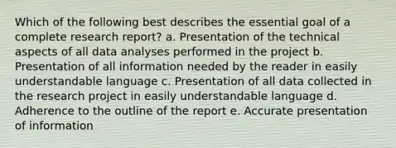 Which of the following best describes the essential goal of a complete research report? a. Presentation of the technical aspects of all data analyses performed in the project b. Presentation of all information needed by the reader in easily understandable language c. Presentation of all data collected in the research project in easily understandable language d. Adherence to the outline of the report e. Accurate presentation of information