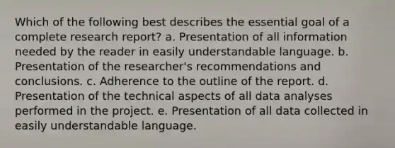 Which of the following best describes the essential goal of a complete research report? a. Presentation of all information needed by the reader in easily understandable language. b. Presentation of the researcher's recommendations and conclusions. c. Adherence to the outline of the report. d. Presentation of the technical aspects of all data analyses performed in the project. e. Presentation of all data collected in easily understandable language.