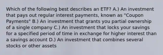 Which of the following best describes an ETF? A.) An investment that pays out regular interest payments, known as "Coupon Payments" B.) An investment that grants you partial ownership of a single company C.) An investment that locks your savings for a specified period of time in exchange for higher interest than a savings account D.) An investment that combines several stocks or other assets