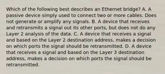 Which of the following best describes an Ethernet bridge? A. A passive device simply used to connect two or more cables. Does not generate or amplify any signals. B. A device that receives and retransmits a signal out its other ports, but does not do any Layer 2 analysis of the data. C. A device that receives a signal and based on the Layer 2 destination address, makes a decision on which ports the signal should be retransmitted. D. A device that receives a signal and based on the Layer 3 destination address, makes a decision on which ports the signal should be retransmitted.