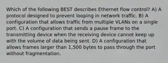 Which of the following BEST describes Ethernet flow control? A) A protocol designed to prevent looping in network traffic. B) A configuration that allows traffic from multiple VLANs on a single port. C) A configuration that sends a pause frame to the transmitting device when the receiving device cannot keep up with the volume of data being sent. D) A configuration that allows frames larger than 1,500 bytes to pass through the port without fragmentation.