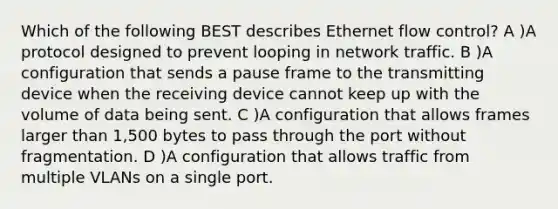 Which of the following BEST describes Ethernet flow control? A )A protocol designed to prevent looping in network traffic. B )A configuration that sends a pause frame to the transmitting device when the receiving device cannot keep up with the volume of data being sent. C )A configuration that allows frames larger than 1,500 bytes to pass through the port without fragmentation. D )A configuration that allows traffic from multiple VLANs on a single port.