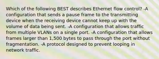 Which of the following BEST describes Ethernet flow control? -A configuration that sends a pause frame to the transmitting device when the receiving device cannot keep up with the volume of data being sent. -A configuration that allows traffic from multiple VLANs on a single port. -A configuration that allows frames larger than 1,500 bytes to pass through the port without fragmentation. -A protocol designed to prevent looping in network traffic.