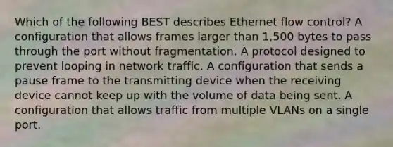 Which of the following BEST describes Ethernet flow control? A configuration that allows frames larger than 1,500 bytes to pass through the port without fragmentation. A protocol designed to prevent looping in network traffic. A configuration that sends a pause frame to the transmitting device when the receiving device cannot keep up with the volume of data being sent. A configuration that allows traffic from multiple VLANs on a single port.