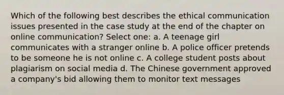 Which of the following best describes the ethical communication issues presented in the case study at the end of the chapter on online communication? Select one: a. A teenage girl communicates with a stranger online b. A police officer pretends to be someone he is not online c. A college student posts about plagiarism on social media d. The Chinese government approved a company's bid allowing them to monitor text messages