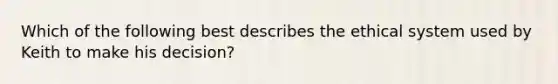 Which of the following best describes the ethical system used by Keith to make his decision?