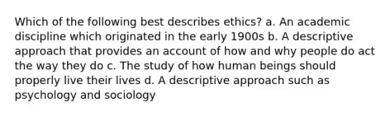 Which of the following best describes ethics? a. An academic discipline which originated in the early 1900s b. A descriptive approach that provides an account of how and why people do act the way they do c. The study of how human beings should properly live their lives d. A descriptive approach such as psychology and sociology