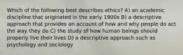 Which of the following best describes ethics? A) an academic discipline that originated in the early 1900s B) a descriptive approach that provides an account of how and why people do act the way they do C) the study of how human beings should properly live their lives D) a descriptive approach such as psychology and sociology