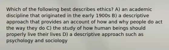 Which of the following best describes ethics? A) an academic discipline that originated in the early 1900s B) a descriptive approach that provides an account of how and why people do act the way they do C) the study of how human beings should properly live their lives D) a descriptive approach such as psychology and sociology