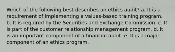 Which of the following best describes an ethics audit? a. It is a requirement of implementing a values-based training program. b. It is required by the Securities and Exchange Commission. c. It is part of the customer relationship management program. d. It is an important component of a financial audit. e. It is a major component of an ethics program.