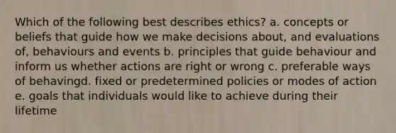 Which of the following best describes ethics? a. concepts or beliefs that guide how we make decisions about, and evaluations of, behaviours and events b. principles that guide behaviour and inform us whether actions are right or wrong c. preferable ways of behavingd. fixed or predetermined policies or modes of action e. goals that individuals would like to achieve during their lifetime